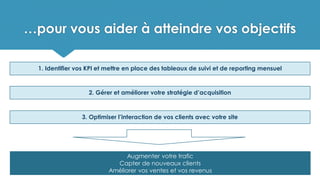…pour vous aider à atteindre vos objectifs
1. Identifier vos KPI et mettre en place des tableaux de suivi et de reporting mensuel
2. Gérer et améliorer votre stratégie d’acquisition
3. Optimiser l’interaction de vos clients avec votre site
Augmenter votre trafic
Capter de nouveaux clients
Améliorer vos ventes et vos revenus
 