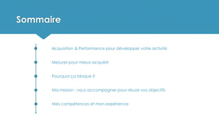 Sommaire
Acquisition & Performance pour développer votre activité
Mesurer pour mieux acquérir
Pourquoi ça bloque ?
Ma mission : vous accompagner pour réussir vos objectifs
Mes compétences et mon expérience
 