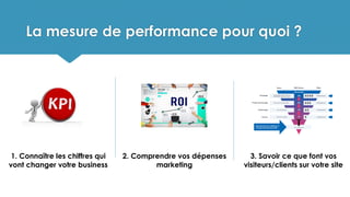 La mesure de performance pour quoi ?
1. Connaître les chiffres qui
vont changer votre business
2. Comprendre vos dépenses
marketing
3. Savoir ce que font vos
visiteurs/clients sur votre site
 