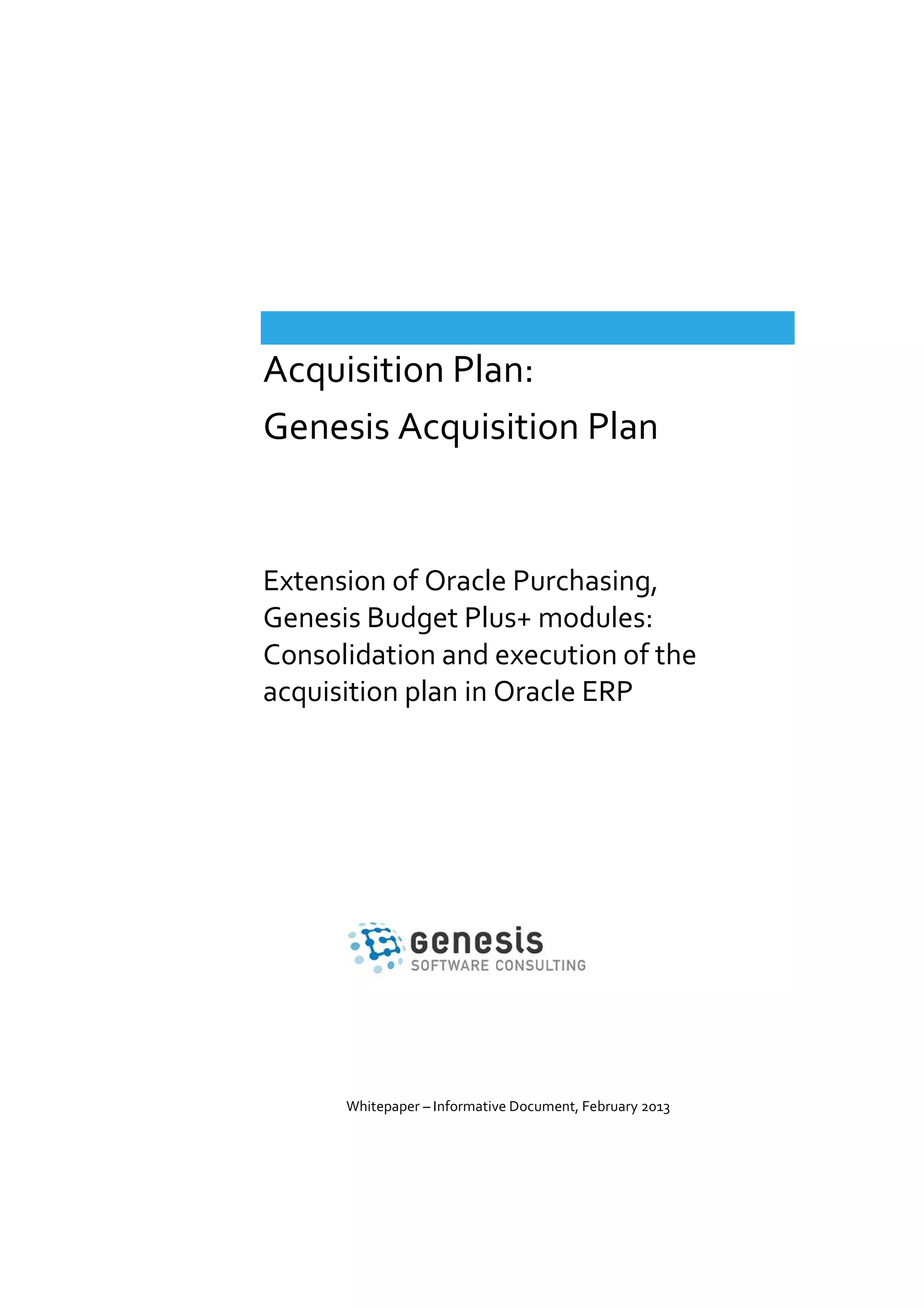 Acquisition Plan:
Genesis Acquisition Plan

Extension of Oracle Purchasing,
Genesis Budget Plus+ modules:
Consolidation and execution of the
acquisition plan in Oracle ERP

Whitepaper – Informative Document, February 2013

 