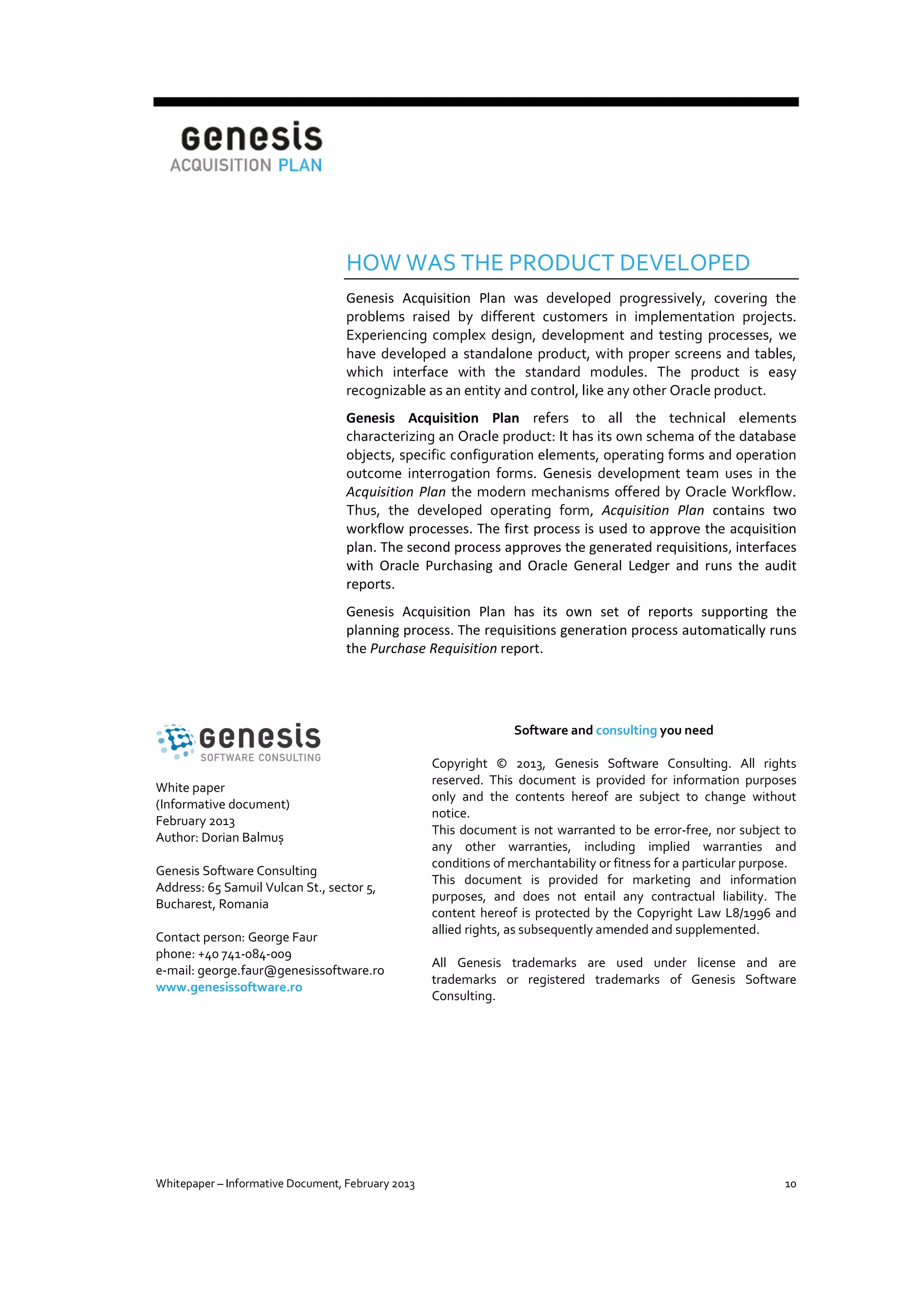 HOW WAS THE PRODUCT DEVELOPED
Genesis Acquisition Plan was developed progressively, covering the
problems raised by different customers in implementation projects.
Experiencing complex design, development and testing processes, we
have developed a standalone product, with proper screens and tables,
which interface with the standard modules. The product is easy
recognizable as an entity and control, like any other Oracle product.
Genesis Acquisition Plan refers to all the technical elements
characterizing an Oracle product: It has its own schema of the database
objects, specific configuration elements, operating forms and operation
outcome interrogation forms. Genesis development team uses in the
Acquisition Plan the modern mechanisms offered by Oracle Workflow.
Thus, the developed operating form, Acquisition Plan contains two
workflow processes. The first process is used to approve the acquisition
plan. The second process approves the generated requisitions, interfaces
with Oracle Purchasing and Oracle General Ledger and runs the audit
reports.
Genesis Acquisition Plan has its own set of reports supporting the
planning process. The requisitions generation process automatically runs
the Purchase Requisition report.

Software and consulting you need

White paper
(Informative document)
February 2013
Author: Dorian Balmuș
Genesis Software Consulting
Address: 65 Samuil Vulcan St., sector 5,
Bucharest, Romania
Contact person: George Faur
phone: +40 741-084-009
e-mail: george.faur@genesissoftware.ro
www.genesissoftware.ro

Whitepaper – Informative Document, February 2013

Copyright © 2013, Genesis Software Consulting. All rights
reserved. This document is provided for information purposes
only and the contents hereof are subject to change without
notice.
This document is not warranted to be error-free, nor subject to
any other warranties, including implied warranties and
conditions of merchantability or fitness for a particular purpose.
This document is provided for marketing and information
purposes, and does not entail any contractual liability. The
content hereof is protected by the Copyright Law L8/1996 and
allied rights, as subsequently amended and supplemented.
All Genesis trademarks are used under license and are
trademarks or registered trademarks of Genesis Software
Consulting.

10

 
