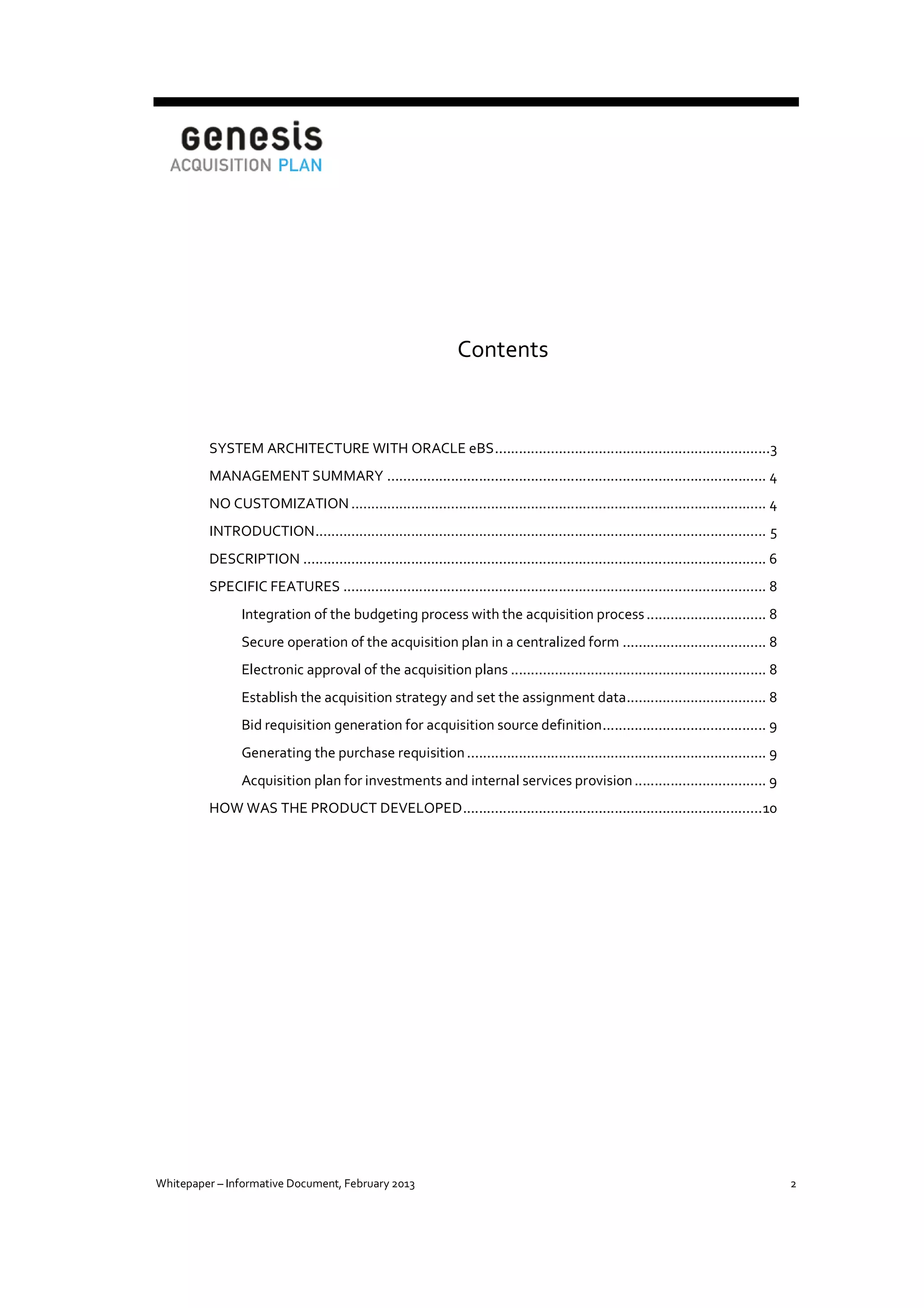 Contents

SYSTEM ARCHITECTURE WITH ORACLE eBS .....................................................................3
MANAGEMENT SUMMARY ............................................................................................... 4
NO CUSTOMIZATION ........................................................................................................ 4
INTRODUCTION ................................................................................................................. 5
DESCRIPTION .................................................................................................................... 6
SPECIFIC FEATURES .......................................................................................................... 8
Integration of the budgeting process with the acquisition process .............................. 8
Secure operation of the acquisition plan in a centralized form .................................... 8
Electronic approval of the acquisition plans ................................................................ 8
Establish the acquisition strategy and set the assignment data ................................... 8
Bid requisition generation for acquisition source definition ......................................... 9
Generating the purchase requisition ........................................................................... 9
Acquisition plan for investments and internal services provision ................................. 9
HOW WAS THE PRODUCT DEVELOPED ........................................................................... 10

Whitepaper – Informative Document, February 2013

2

 