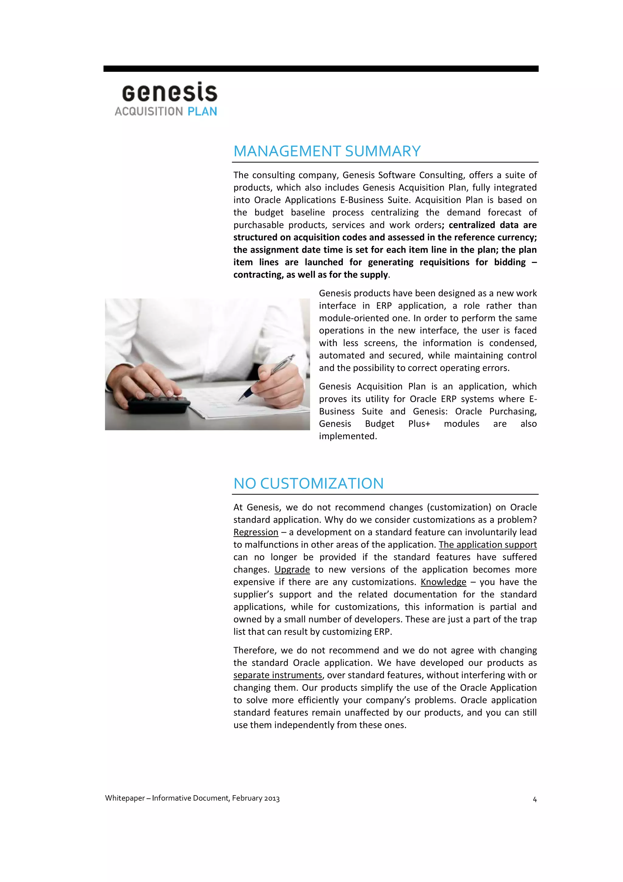 MANAGEMENT SUMMARY
The consulting company, Genesis Software Consulting, offers a suite of
products, which also includes Genesis Acquisition Plan, fully integrated
into Oracle Applications E-Business Suite. Acquisition Plan is based on
the budget baseline process centralizing the demand forecast of
purchasable products, services and work orders; centralized data are
structured on acquisition codes and assessed in the reference currency;
the assignment date time is set for each item line in the plan; the plan
item lines are launched for generating requisitions for bidding –
contracting, as well as for the supply.
Genesis products have been designed as a new work
interface in ERP application, a role rather than
module-oriented one. In order to perform the same
operations in the new interface, the user is faced
with less screens, the information is condensed,
automated and secured, while maintaining control
and the possibility to correct operating errors.
Genesis Acquisition Plan is an application, which
proves its utility for Oracle ERP systems where EBusiness Suite and Genesis: Oracle Purchasing,
Genesis Budget Plus+ modules are also
implemented.

NO CUSTOMIZATION
At Genesis, we do not recommend changes (customization) on Oracle
standard application. Why do we consider customizations as a problem?
Regression – a development on a standard feature can involuntarily lead
to malfunctions in other areas of the application. The application support
can no longer be provided if the standard features have suffered
changes. Upgrade to new versions of the application becomes more
expensive if there are any customizations. Knowledge – you have the
supplier’s support and the related documentation for the standard
applications, while for customizations, this information is partial and
owned by a small number of developers. These are just a part of the trap
list that can result by customizing ERP.
Therefore, we do not recommend and we do not agree with changing
the standard Oracle application. We have developed our products as
separate instruments, over standard features, without interfering with or
changing them. Our products simplify the use of the Oracle Application
to solve more efficiently your company’s problems. Oracle application
standard features remain unaffected by our products, and you can still
use them independently from these ones.

Whitepaper – Informative Document, February 2013

4

 