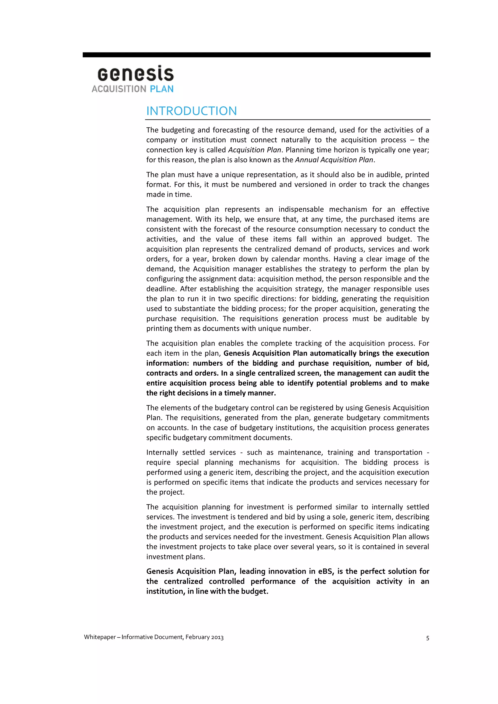 INTRODUCTION
The budgeting and forecasting of the resource demand, used for the activities of a
company or institution must connect naturally to the acquisition process – the
connection key is called Acquisition Plan. Planning time horizon is typically one year;
for this reason, the plan is also known as the Annual Acquisition Plan.
The plan must have a unique representation, as it should also be in audible, printed
format. For this, it must be numbered and versioned in order to track the changes
made in time.
The acquisition plan represents an indispensable mechanism for an effective
management. With its help, we ensure that, at any time, the purchased items are
consistent with the forecast of the resource consumption necessary to conduct the
activities, and the value of these items fall within an approved budget. The
acquisition plan represents the centralized demand of products, services and work
orders, for a year, broken down by calendar months. Having a clear image of the
demand, the Acquisition manager establishes the strategy to perform the plan by
configuring the assignment data: acquisition method, the person responsible and the
deadline. After establishing the acquisition strategy, the manager responsible uses
the plan to run it in two specific directions: for bidding, generating the requisition
used to substantiate the bidding process; for the proper acquisition, generating the
purchase requisition. The requisitions generation process must be auditable by
printing them as documents with unique number.
The acquisition plan enables the complete tracking of the acquisition process. For
each item in the plan, Genesis Acquisition Plan automatically brings the execution
information: numbers of the bidding and purchase requisition, number of bid,
contracts and orders. In a single centralized screen, the management can audit the
entire acquisition process being able to identify potential problems and to make
the right decisions in a timely manner.
The elements of the budgetary control can be registered by using Genesis Acquisition
Plan. The requisitions, generated from the plan, generate budgetary commitments
on accounts. In the case of budgetary institutions, the acquisition process generates
specific budgetary commitment documents.
Internally settled services - such as maintenance, training and transportation require special planning mechanisms for acquisition. The bidding process is
performed using a generic item, describing the project, and the acquisition execution
is performed on specific items that indicate the products and services necessary for
the project.
The acquisition planning for investment is performed similar to internally settled
services. The investment is tendered and bid by using a sole, generic item, describing
the investment project, and the execution is performed on specific items indicating
the products and services needed for the investment. Genesis Acquisition Plan allows
the investment projects to take place over several years, so it is contained in several
investment plans.
Genesis Acquisition Plan, leading innovation in eBS, is the perfect solution for
the centralized controlled performance of the acquisition activity in an
institution, in line with the budget.

Whitepaper – Informative Document, February 2013

5

 