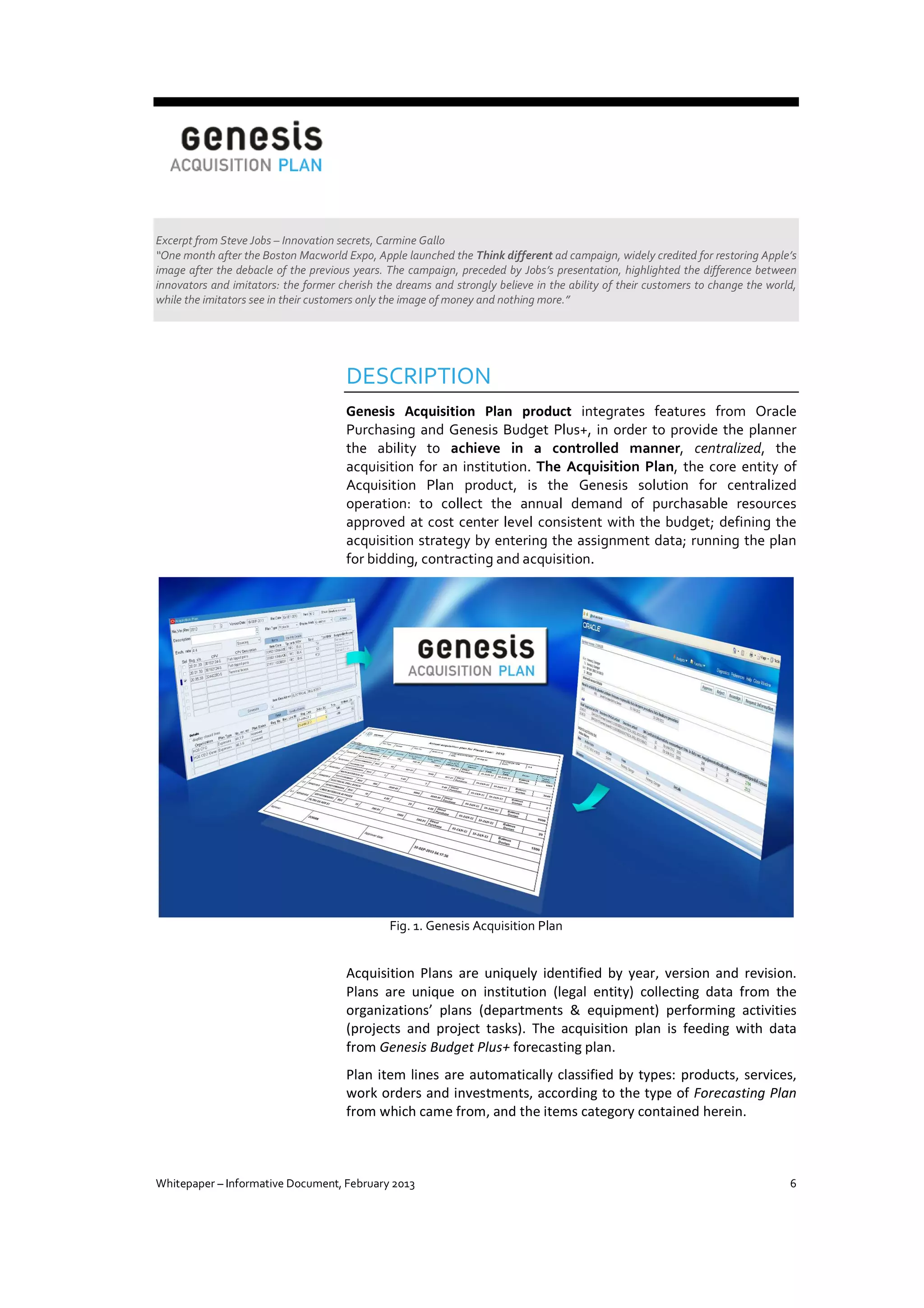 Excerpt from Steve Jobs – Innovation secrets, Carmine Gallo
“One month after the Boston Macworld Expo, Apple launched the Think different ad campaign, widely credited for restoring Apple’s
image after the debacle of the previous years. The campaign, preceded by Jobs’s presentation, highlighted the difference between
innovators and imitators: the former cherish the dreams and strongly believe in the ability of their customers to change the world,
while the imitators see in their customers only the image of money and nothing more.”

DESCRIPTION
Genesis Acquisition Plan product integrates features from Oracle
Purchasing and Genesis Budget Plus+, in order to provide the planner
the ability to achieve in a controlled manner, centralized, the
acquisition for an institution. The Acquisition Plan, the core entity of
Acquisition Plan product, is the Genesis solution for centralized
operation: to collect the annual demand of purchasable resources
approved at cost center level consistent with the budget; defining the
acquisition strategy by entering the assignment data; running the plan
for bidding, contracting and acquisition.

Fig. 1. Genesis Acquisition Plan

Acquisition Plans are uniquely identified by year, version and revision.
Plans are unique on institution (legal entity) collecting data from the
organizations’ plans (departments & equipment) performing activities
(projects and project tasks). The acquisition plan is feeding with data
from Genesis Budget Plus+ forecasting plan.
Plan item lines are automatically classified by types: products, services,
work orders and investments, according to the type of Forecasting Plan
from which came from, and the items category contained herein.

Whitepaper – Informative Document, February 2013

6

 