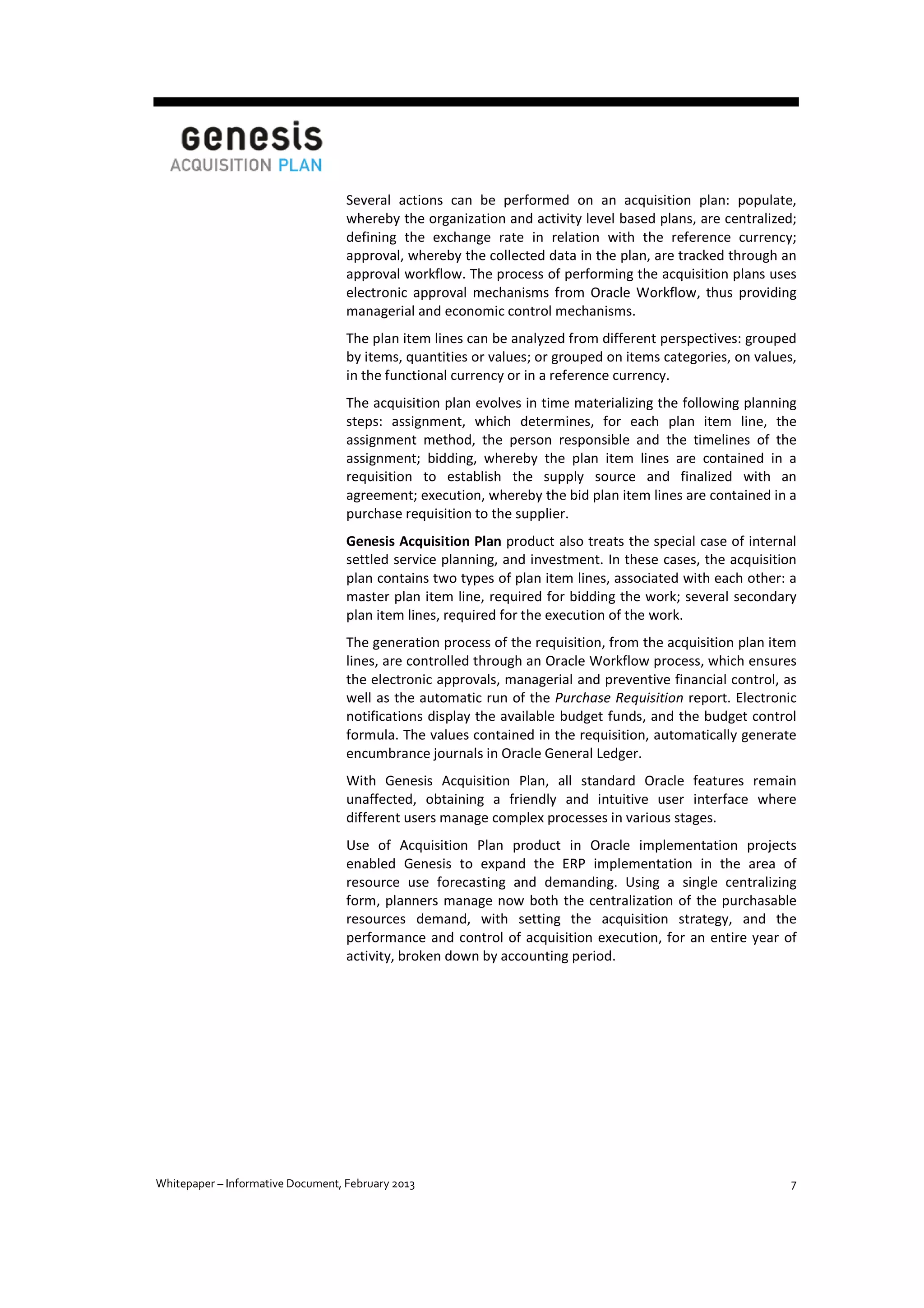 Several actions can be performed on an acquisition plan: populate,
whereby the organization and activity level based plans, are centralized;
defining the exchange rate in relation with the reference currency;
approval, whereby the collected data in the plan, are tracked through an
approval workflow. The process of performing the acquisition plans uses
electronic approval mechanisms from Oracle Workflow, thus providing
managerial and economic control mechanisms.
The plan item lines can be analyzed from different perspectives: grouped
by items, quantities or values; or grouped on items categories, on values,
in the functional currency or in a reference currency.
The acquisition plan evolves in time materializing the following planning
steps: assignment, which determines, for each plan item line, the
assignment method, the person responsible and the timelines of the
assignment; bidding, whereby the plan item lines are contained in a
requisition to establish the supply source and finalized with an
agreement; execution, whereby the bid plan item lines are contained in a
purchase requisition to the supplier.
Genesis Acquisition Plan product also treats the special case of internal
settled service planning, and investment. In these cases, the acquisition
plan contains two types of plan item lines, associated with each other: a
master plan item line, required for bidding the work; several secondary
plan item lines, required for the execution of the work.
The generation process of the requisition, from the acquisition plan item
lines, are controlled through an Oracle Workflow process, which ensures
the electronic approvals, managerial and preventive financial control, as
well as the automatic run of the Purchase Requisition report. Electronic
notifications display the available budget funds, and the budget control
formula. The values contained in the requisition, automatically generate
encumbrance journals in Oracle General Ledger.
With Genesis Acquisition Plan, all standard Oracle features remain
unaffected, obtaining a friendly and intuitive user interface where
different users manage complex processes in various stages.
Use of Acquisition Plan product in Oracle implementation projects
enabled Genesis to expand the ERP implementation in the area of
resource use forecasting and demanding. Using a single centralizing
form, planners manage now both the centralization of the purchasable
resources demand, with setting the acquisition strategy, and the
performance and control of acquisition execution, for an entire year of
activity, broken down by accounting period.

Whitepaper – Informative Document, February 2013

7

 