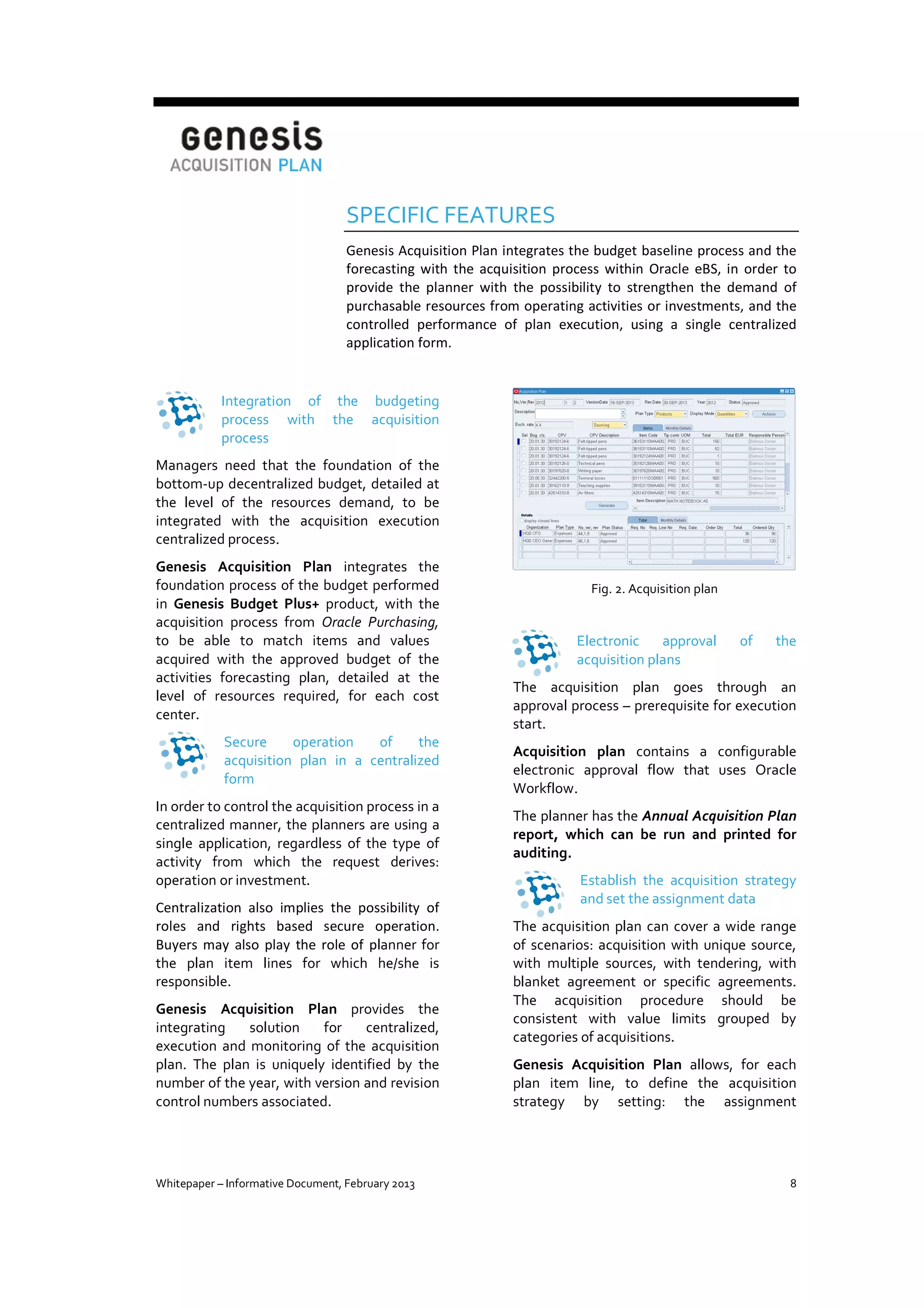 SPECIFIC FEATURES
Genesis Acquisition Plan integrates the budget baseline process and the
forecasting with the acquisition process within Oracle eBS, in order to
provide the planner with the possibility to strengthen the demand of
purchasable resources from operating activities or investments, and the
controlled performance of plan execution, using a single centralized
application form.

Integration of the budgeting
process with the acquisition
process
Managers need that the foundation of the
bottom-up decentralized budget, detailed at
the level of the resources demand, to be
integrated with the acquisition execution
centralized process.
Genesis Acquisition Plan integrates the
foundation process of the budget performed
in Genesis Budget Plus+ product, with the
acquisition process from Oracle Purchasing,
to be able to match items and values
acquired with the approved budget of the
activities forecasting plan, detailed at the
level of resources required, for each cost
center.
Secure
operation
of
the
acquisition plan in a centralized
form
In order to control the acquisition process in a
centralized manner, the planners are using a
single application, regardless of the type of
activity from which the request derives:
operation or investment.
Centralization also implies the possibility of
roles and rights based secure operation.
Buyers may also play the role of planner for
the plan item lines for which he/she is
responsible.
Genesis Acquisition Plan provides the
integrating
solution
for
centralized,
execution and monitoring of the acquisition
plan. The plan is uniquely identified by the
number of the year, with version and revision
control numbers associated.

Whitepaper – Informative Document, February 2013

Fig. 2. Acquisition plan

Electronic
approval
acquisition plans

of

the

The acquisition plan goes through an
approval process – prerequisite for execution
start.
Acquisition plan contains a configurable
electronic approval flow that uses Oracle
Workflow.
The planner has the Annual Acquisition Plan
report, which can be run and printed for
auditing.
Establish the acquisition strategy
and set the assignment data
The acquisition plan can cover a wide range
of scenarios: acquisition with unique source,
with multiple sources, with tendering, with
blanket agreement or specific agreements.
The acquisition procedure should be
consistent with value limits grouped by
categories of acquisitions.
Genesis Acquisition Plan allows, for each
plan item line, to define the acquisition
strategy by setting: the assignment

8

 