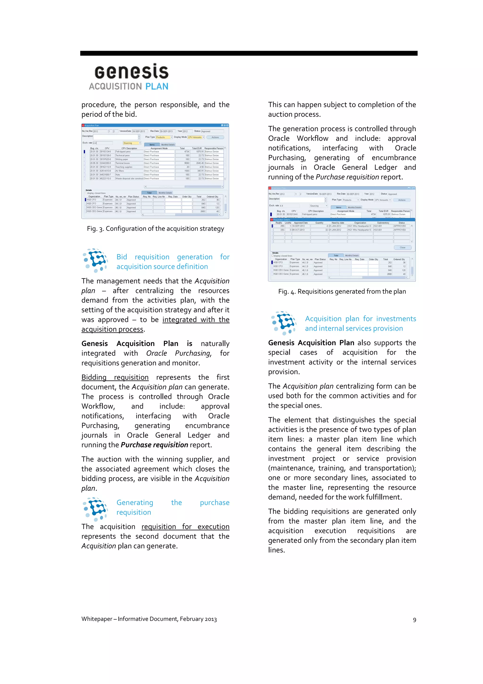 procedure, the person responsible, and the
period of the bid.

This can happen subject to completion of the
auction process.
The generation process is controlled through
Oracle Workflow and include: approval
notifications, interfacing with Oracle
Purchasing, generating of encumbrance
journals in Oracle General Ledger and
running of the Purchase requisition report.

Fig. 3. Configuration of the acquisition strategy

Bid requisition generation for
acquisition source definition
The management needs that the Acquisition
plan – after centralizing the resources
demand from the activities plan, with the
setting of the acquisition strategy and after it
was approved – to be integrated with the
acquisition process.
Genesis Acquisition Plan is naturally
integrated with Oracle Purchasing, for
requisitions generation and monitor.
Bidding requisition represents the first
document, the Acquisition plan can generate.
The process is controlled through Oracle
Workflow,
and
include:
approval
notifications, interfacing with Oracle
Purchasing,
generating
encumbrance
journals in Oracle General Ledger and
running the Purchase requisition report.
The auction with the winning supplier, and
the associated agreement which closes the
bidding process, are visible in the Acquisition
plan.
Generating
requisition

the

purchase

The acquisition requisition for execution
represents the second document that the
Acquisition plan can generate.

Whitepaper – Informative Document, February 2013

Fig. 4. Requisitions generated from the plan

Acquisition plan for investments
and internal services provision
Genesis Acquisition Plan also supports the
special cases of acquisition for the
investment activity or the internal services
provision.
The Acquisition plan centralizing form can be
used both for the common activities and for
the special ones.
The element that distinguishes the special
activities is the presence of two types of plan
item lines: a master plan item line which
contains the general item describing the
investment project or service provision
(maintenance, training, and transportation);
one or more secondary lines, associated to
the master line, representing the resource
demand, needed for the work fulfillment.
The bidding requisitions are generated only
from the master plan item line, and the
acquisition execution requisitions are
generated only from the secondary plan item
lines.

9

 