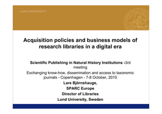 1
LUND UNIVERSITY
Acquisition policies and business models of
research libraries in a digital era
Scientific Publishing in Natural History Institutions -3rd
meeting
Exchanging know-how, dissemination and access to taxonomic
journals - Copenhagen - 7-8 October, 2010
Lars Björnshauge,
SPARC Europe
Director of Libraries
Lund University, Sweden
 