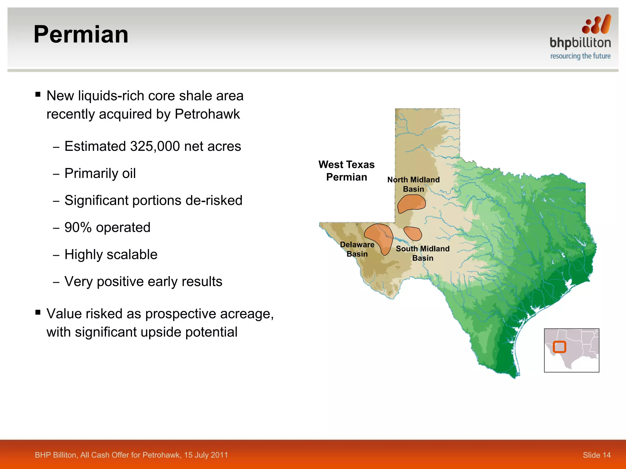 Permian

 New liquids-rich core shale area
   recently acquired by Petrohawk

     ‒ Estimated 325,000 net acres
                                                           West Texas
     ‒ Primarily oil                                        Permian      North Midland
                                                                             Basin
     ‒ Significant portions de-risked
     ‒ 90% operated
                                                              Delaware
                                                                           South Midland
     ‒ Highly scalable                                         Basin
                                                                               Basin


     ‒ Very positive early results

 Value risked as prospective acreage,
   with significant upside potential




BHP Billiton, All Cash Offer for Petrohawk, 15 July 2011                                   Slide 14
 