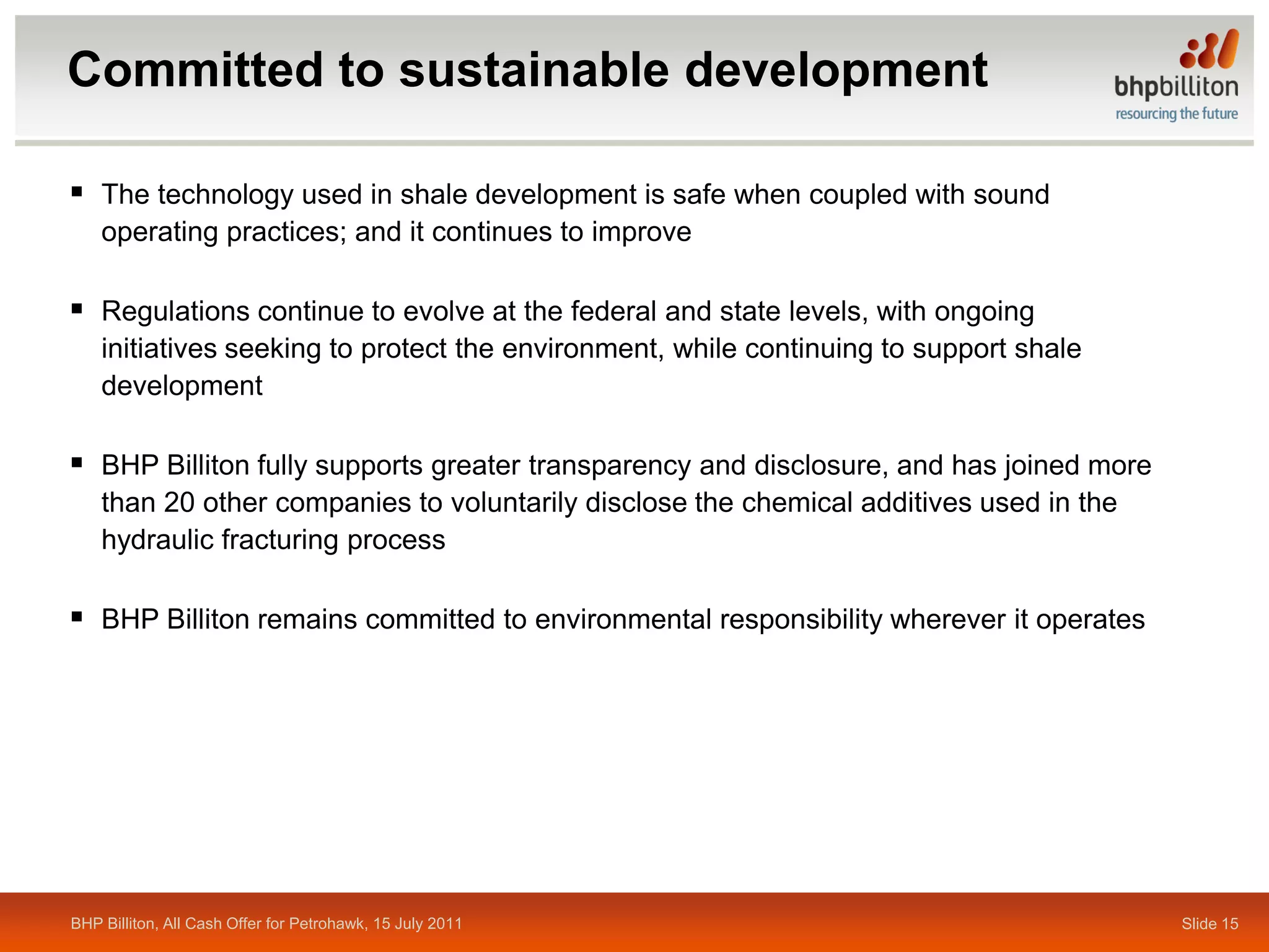 Committed to sustainable development

 The technology used in shale development is safe when coupled with sound
    operating practices; and it continues to improve

 Regulations continue to evolve at the federal and state levels, with ongoing
    initiatives seeking to protect the environment, while continuing to support shale
    development

 BHP Billiton fully supports greater transparency and disclosure, and has joined more
    than 20 other companies to voluntarily disclose the chemical additives used in the
    hydraulic fracturing process

 BHP Billiton remains committed to environmental responsibility wherever it operates




BHP Billiton, All Cash Offer for Petrohawk, 15 July 2011                                 Slide 15
 