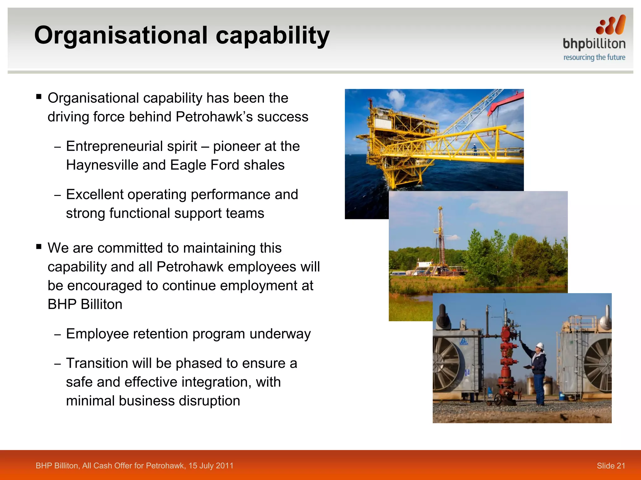 Organisational capability

 Organisational capability has been the
   driving force behind Petrohawk’s success

     ‒ Entrepreneurial spirit – pioneer at the
       Haynesville and Eagle Ford shales

     ‒ Excellent operating performance and
       strong functional support teams

 We are committed to maintaining this
   capability and all Petrohawk employees will
   be encouraged to continue employment at
   BHP Billiton

     ‒ Employee retention program underway

     ‒ Transition will be phased to ensure a
       safe and effective integration, with
       minimal business disruption



BHP Billiton, All Cash Offer for Petrohawk, 15 July 2011   Slide 21
 