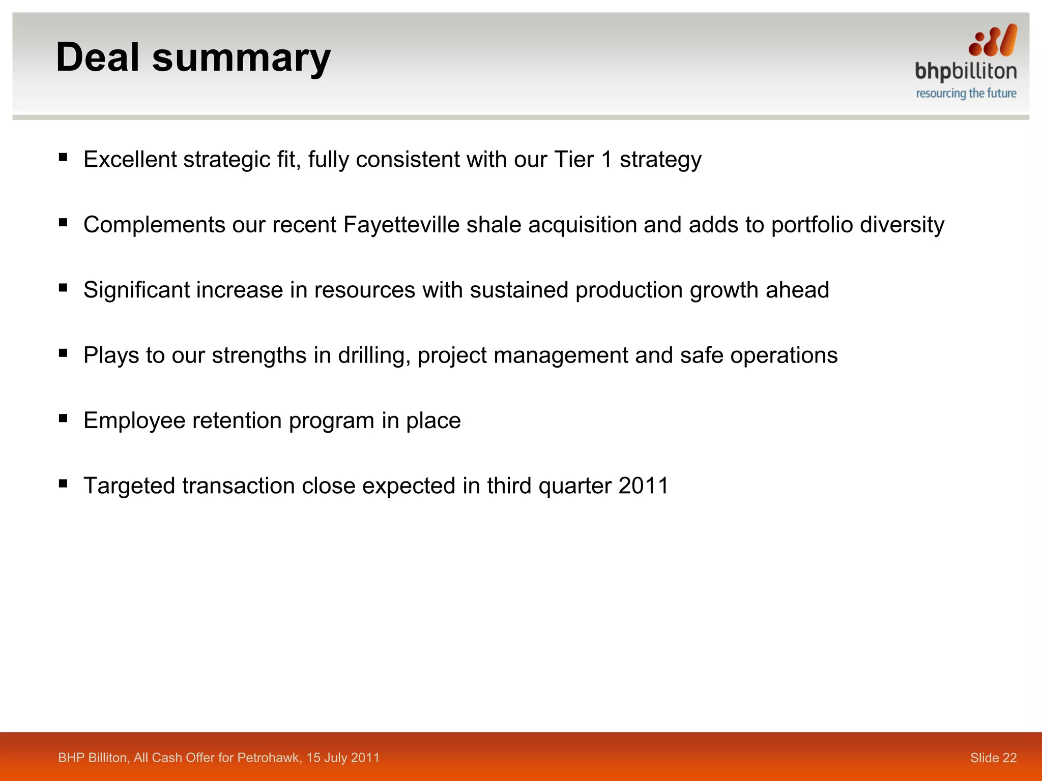 Deal summary

 Excellent strategic fit, fully consistent with our Tier 1 strategy

 Complements our recent Fayetteville shale acquisition and adds to portfolio diversity

 Significant increase in resources with sustained production growth ahead

 Plays to our strengths in drilling, project management and safe operations

 Employee retention program in place

 Targeted transaction close expected in third quarter 2011




BHP Billiton, All Cash Offer for Petrohawk, 15 July 2011                                  Slide 22
 
