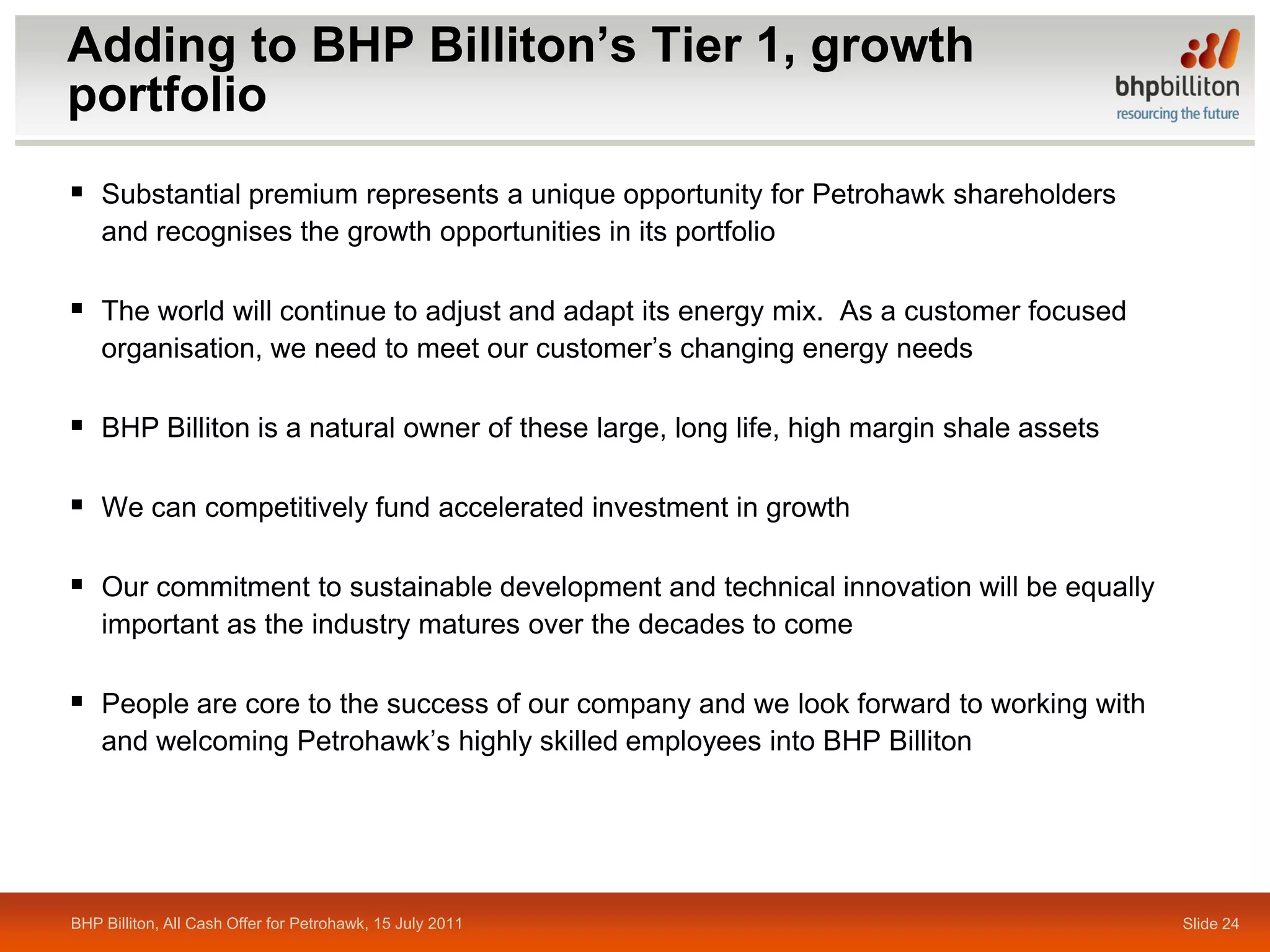 Adding to BHP Billiton’s Tier 1, growth
portfolio
 Substantial premium represents a unique opportunity for Petrohawk shareholders
    and recognises the growth opportunities in its portfolio

 The world will continue to adjust and adapt its energy mix. As a customer focused
    organisation, we need to meet our customer’s changing energy needs

 BHP Billiton is a natural owner of these large, long life, high margin shale assets

 We can competitively fund accelerated investment in growth

 Our commitment to sustainable development and technical innovation will be equally
    important as the industry matures over the decades to come

 People are core to the success of our company and we look forward to working with
    and welcoming Petrohawk’s highly skilled employees into BHP Billiton




BHP Billiton, All Cash Offer for Petrohawk, 15 July 2011                                Slide 24
 