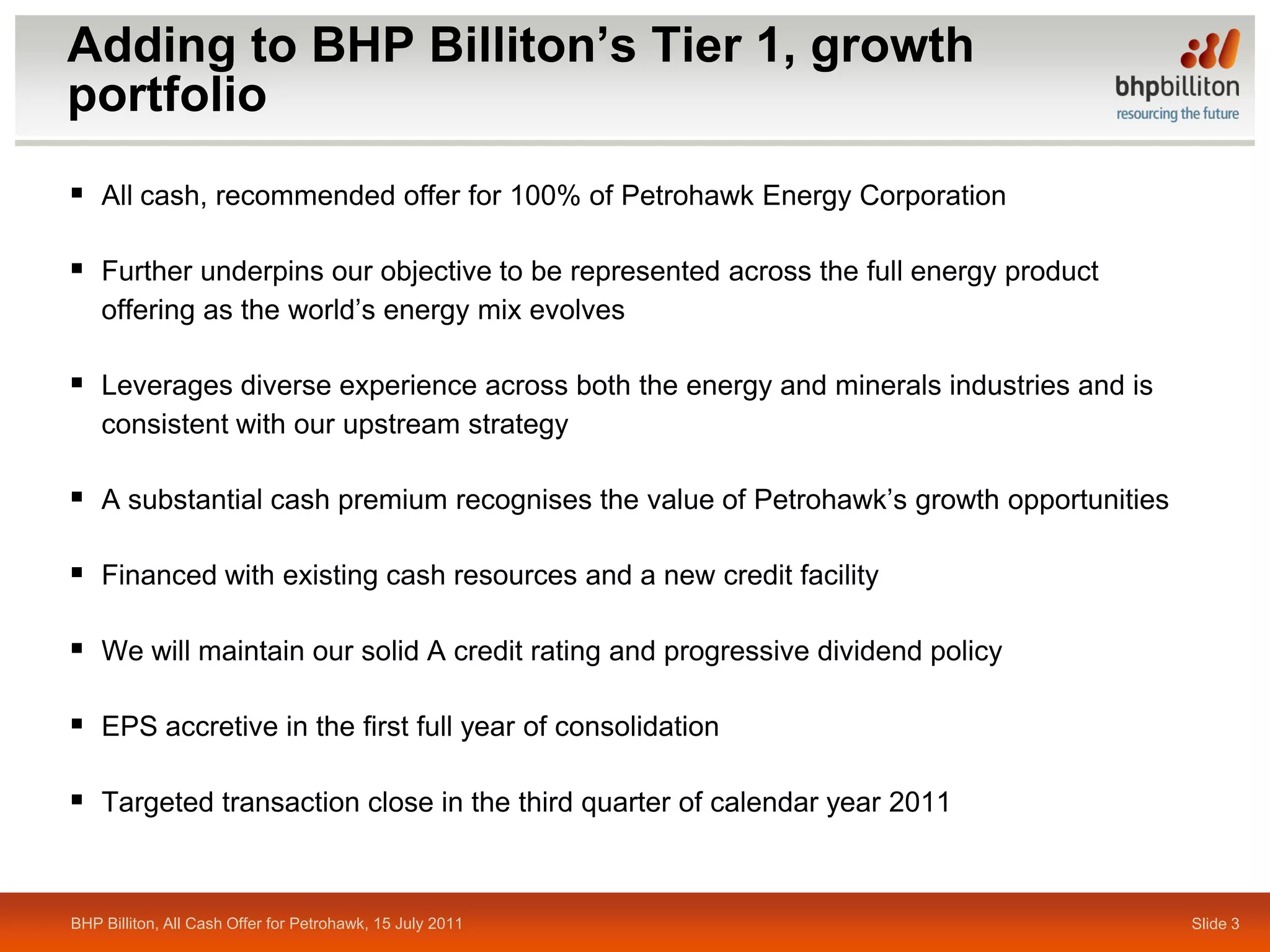 Adding to BHP Billiton’s Tier 1, growth
portfolio
 All cash, recommended offer for 100% of Petrohawk Energy Corporation

 Further underpins our objective to be represented across the full energy product
    offering as the world’s energy mix evolves

 Leverages diverse experience across both the energy and minerals industries and is
    consistent with our upstream strategy

 A substantial cash premium recognises the value of Petrohawk’s growth opportunities

 Financed with existing cash resources and a new credit facility

 We will maintain our solid A credit rating and progressive dividend policy

 EPS accretive in the first full year of consolidation

 Targeted transaction close in the third quarter of calendar year 2011


BHP Billiton, All Cash Offer for Petrohawk, 15 July 2011                                Slide 3
 