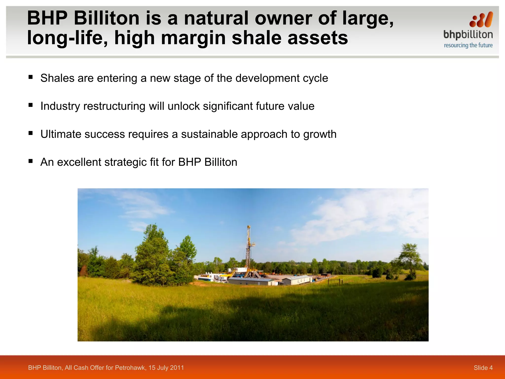 BHP Billiton is a natural owner of large,
long-life, high margin shale assets
 Shales are entering a new stage of the development cycle

 Industry restructuring will unlock significant future value

 Ultimate success requires a sustainable approach to growth

 An excellent strategic fit for BHP Billiton




BHP Billiton, All Cash Offer for Petrohawk, 15 July 2011        Slide 4
 