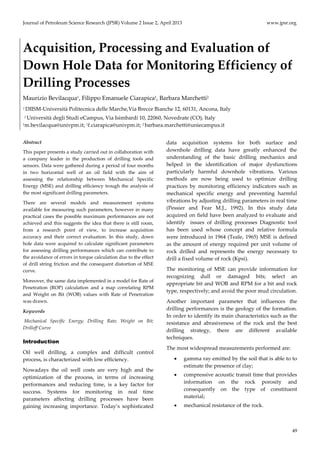 Journal of Petroleum Science Research (JPSR) Volume 2 Issue 2, April 2013 www.jpsr.org
49
Acquisition, Processing and Evaluation of
Down Hole Data for Monitoring Efficiency of
Drilling Processes
Maurizio Bevilacqua1, Filippo Emanuele Ciarapica1, Barbara Marchetti2
1 DIISM-Università Politecnica delle Marche,Via Brecce Bianche 12, 60131, Ancona, Italy
2 Università degli Studi eCampus, Via Isimbardi 10, 22060, Novedrate (CO), Italy
1m.bevilacqua@univpm.it; 1f.ciarapica@univpm.it; 2 barbara.marchetti@uniecampus.it
Abstract
This paper presents a study carried out in collaboration with
a company leader in the production of drilling tools and
sensors. Data were gathered during a period of four months
in two horizontal well of an oil field with the aim of
assessing the relationship between Mechanical Specific
Energy (MSE) and drilling efficiency trough the analysis of
the most significant drilling parameters.
There are several models and measurement systems
available for measuring such parameters, however in many
practical cases the possible maximum performances are not
achieved and this suggests the idea that there is still room,
from a research point of view, to increase acquisition
accuracy and their correct evaluation. In this study, down
hole data were acquired to calculate significant parameters
for assessing drilling performances which can contribute to
the avoidance of errors in torque calculation due to the effect
of drill string friction and the consequent distortion of MSE
curve.
Moreover, the same data implemented in a model for Rate of
Penetration (ROP) calculation and a map correlating RPM
and Weight on Bit (WOB) values with Rate of Penetration
was drawn.
Keywords
Mechanical Specific Energy; Drilling Rate; Weight on Bit;
Drilloff Curve
Introduction
Oil well drilling, a complex and difficult control
process, is characterized with low efficiency.
Nowadays the oil well costs are very high and the
optimization of the process, in terms of increasing
performances and reducing time, is a key factor for
success. Systems for monitoring in real time
parameters affecting drilling processes have been
gaining increasing importance. Today’s sophisticated
data acquisition systems for both surface and
downhole drilling data have greatly enhanced the
understanding of the basic drilling mechanics and
helped in the identification of major dysfunctions
particularly harmful downhole vibrations. Various
methods are now being used to optimize drilling
practices by monitoring efficiency indicators such as
mechanical specific energy and preventing harmful
vibrations by adjusting drilling parameters in real time
(Pessier and Fear M.J., 1992). In this study data
acquired on field have been analyzed to evaluate and
identify issues of drilling processes Diagnostic tool
has been used whose concept and relative formula
were introduced in 1964 (Teale, 1965) MSE is defined
as the amount of energy required per unit volume of
rock drilled and represents the energy necessary to
drill a fixed volume of rock (Kpsi).
The monitoring of MSE can provide information for
recognizing dull or damaged bits; select an
appropriate bit and WOB and RPM for a bit and rock
type, respectively; and avoid the poor mud circulation.
Another important parameter that influences the
drilling performances is the geology of the formation.
In order to identify its main characteristics such as the
resistance and abrasiveness of the rock and the best
drilling strategy, there are different available
techniques.
The most widespread measurements performed are:
• gamma ray emitted by the soil that is able to to
estimate the presence of clay;
• compressive acoustic transit time that provides
information on the rock porosity and
consequently on the type of constituent
material;
• mechanical resistance of the rock.
 