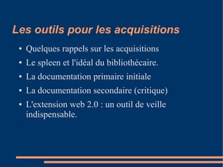 Les outils pour les acquisitions
● Quelques rappels sur les acquisitions
● Le spleen et l'idéal du bibliothécaire.
● La documentation primaire initiale
● La documentation secondaire (critique)
● L'extension web 2.0 : un outil de veille
indispensable.
 