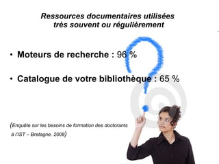 Ressources documentaires utilisées
très souvent ou régulièrement
• Moteurs de recherche : 96 %
• Catalogue de votre bibliothèque : 65 %
(Enquête sur les besoins de formation des doctorants
à l’IST – Bretagne. 2008)
 
