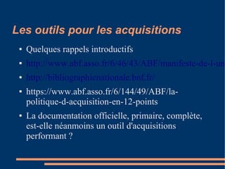 Les outils pour les acquisitions
● Quelques rappels introductifs
● http://www.abf.asso.fr/6/46/43/ABF/manifeste-de-l-une
● http://bibliographienationale.bnf.fr/
● https://www.abf.asso.fr/6/144/49/ABF/la-
politique-d-acquisition-en-12-points
● La documentation officielle, primaire, complète,
est-elle néanmoins un outil d'acquisitions
performant ?
 