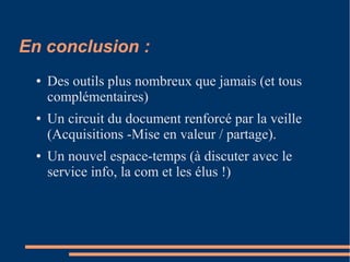 En conclusion :
● Des outils plus nombreux que jamais (et tous
complémentaires)
● Un circuit du document renforcé par la veille
(Acquisitions -Mise en valeur / partage).
● Un nouvel espace-temps (à discuter avec le
service info, la com et les élus !)
 