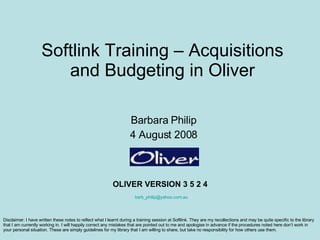 Softlink Training – Acquisitions and Budgeting in Oliver Barbara Philip 4 August 2008 OLIVER VERSION 3 5 2 4 [email_address] Disclaimer: I have written these notes to reflect what I learnt during a training session at Softlink. They are my recollections and may be quite specific to the library that I am currently working in. I will happily correct any mistakes that are pointed out to me and apologise in advance if the procedures noted here don’t work in your personal situation. These are simply guidelines for my library that I am willing to share, but take no responsibility for how others use them.  