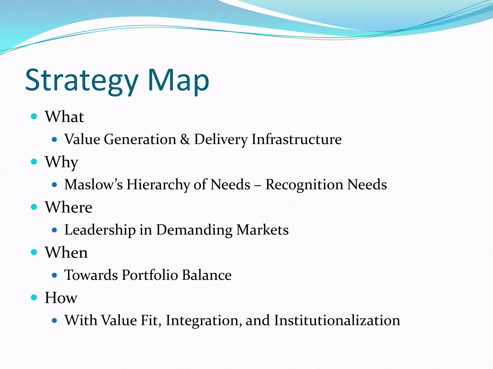 Strategy MapWhatValue Generation & Delivery InfrastructureWhyMaslow’s Hierarchy of Needs – Recognition NeedsWhereLeadership in Demanding MarketsWhenTowards Portfolio BalanceHowWith Value Fit, Integration, and Institutionalization