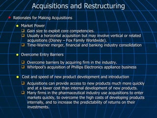 Acquisitions and Restructuring Market Power Rationales for Making Acquisitions Gain size to exploit core competencies. Usually a horizontal acquisition but may involve vertical or related  acquisitions (Disney – Fox Family Worldwide). Time-Warner merger, financial and banking industry consolidation  Overcome Entry Barriers Overcome barriers by acquiring firm in the industry. Whirlpool’s acquisition of Phillips Electronics appliance business  Cost and speed of new product development and introduction Acquisitions can provide access to new products much more quickly  and at a lower cost than internal development of new products.  Many firms in the pharmaceutical industry use acquisitions to enter  markets quickly, to overcome the high costs of developing products  internally, and to increase the predictability of returns on their  investments. 