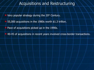 Acquisitions and Restructuring Very popular strategy during the 20 th  Century. 55,000 acquisitions in the 1980s worth $1.3 trillion. Pace of acquisitions picked up in the 1990s. 40-45 of acquisitions in recent years involved cross-border transactions. 