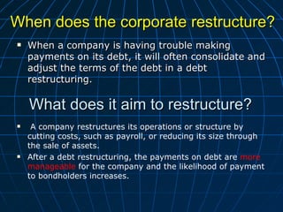 When does the corporate restructure?  When a company is having trouble making payments on its debt, it will often consolidate and adjust the terms of the debt in a debt restructuring. What does it aim to restructure?  A company restructures its operations or structure by cutting costs, such as payroll, or reducing its size through the sale of assets.  After a debt restructuring, the payments on debt are  more manageable  for the company and the likelihood of payment to bondholders increases. 