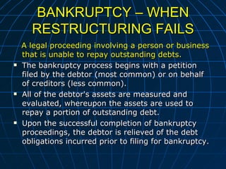 BANKRUPTCY – WHEN RESTRUCTURING FAILS A legal proceeding involving a person or business that is unable to repay outstanding debts.  The bankruptcy process begins with a petition filed by the debtor (most common) or on behalf of creditors (less common).  All of the debtor's assets are measured and evaluated, whereupon the assets are used to repay a portion of outstanding debt.  Upon the successful completion of bankruptcy proceedings, the debtor is relieved of the debt obligations incurred prior to filing for bankruptcy.  