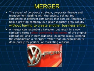 MERGER The aspect of corporate strategy, corporate finance and management dealing with the buying, selling and combining of different companies that can aid, finance, or help a growing company in a given industry grow rapidly  without having to   create another business entity. A merger can resemble a takeover but result in a new company name ( often combining the names  of the original companies) and in new branding; in some cases, terming the combination a "merger" rather than an acquisition is done purely for political or marketing reasons. 