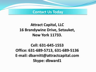 Contact Us Today
Attract Capital, LLC
16 Brandywine Drive, Setauket,
New York 11733.
Cell: 631-645-1553
Office: 631-689-5713, 631-689-5136
E-mail: dbarnitt@attractcapital.com
Skype: dbward1
 