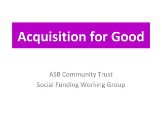 Acquisition for Good

       ASB Community Trust
   Social Funding Working Group
 