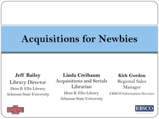 Acquisitions for Newbies

Jeff Bailey
Library Director
Dean B. Ellis Library
Arkansas State University

Linda Creibaum
Acquisitions and Serials
Librarian

Kirk Gordon
Regional Sales
Manager

Dean B. Ellis Library
Arkansas State University

EBSCO Information Services

 