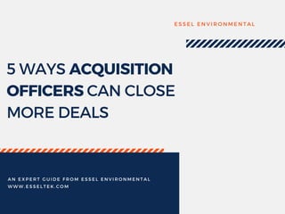 5 WAYS ACQUISITION
OFFICERS CAN CLOSE
MORE DEALS
E S S E L E N V I R O N M E N T A L
A N E X P E R T G U I D E F R O M E S S E L E N V I R O N M E N T A L
W W W . E S S E L T E K . C O M
 