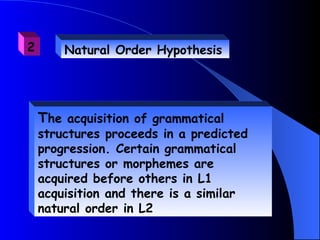 2       Natural Order Hypothesis




    The acquisition of grammatical
    structures proceeds in a predicted
    progression. Certain grammatical
    structures or morphemes are
    acquired before others in L1
    acquisition and there is a similar
    natural order in L2
 