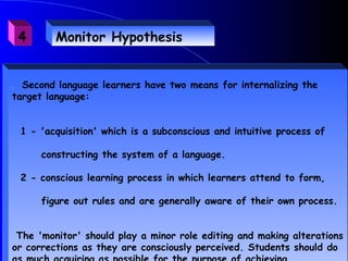 4      Monitor Hypothesis


. Second language learners have two means for internalizing the
target language:


    1 - 'acquisition' which is a subconscious and intuitive process of

        constructing the system of a language.

    2 - conscious learning process in which learners attend to form,

        figure out rules and are generally aware of their own process.


 The 'monitor' should play a minor role editing and making alterations
or corrections as they are consciously perceived. Students should do
 