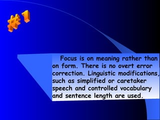 Focus is on meaning rather than
on form. There is no overt error
correction. Linguistic modifications,
such as simplified or caretaker
speech and controlled vocabulary
and sentence length are used.
 
