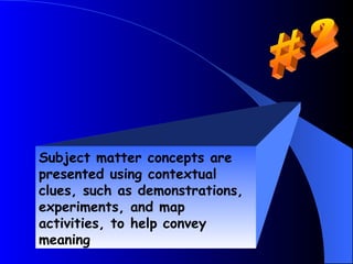Subject matter concepts are
presented using contextual
clues, such as demonstrations,
experiments, and map
activities, to help convey
meaning
 