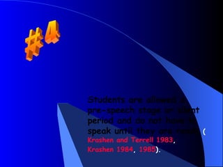 Students are allowed a
pre-speech stage or silent
period and do not have to
speak until they are ready   (
Krashen and Terrell 1983,
Krashen 1984, 1985).
 