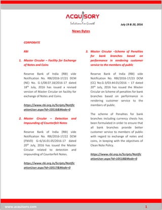 July 19 & 20, 2016
www.acquisory.com 1
News Bytes
CORPORATE
RBI
1. Master Circular – Facility for Exchange
of Notes and Coins
Reserve Bank of India (RBI) vide
Notification No. RBI/2016-17/21 DCM
(NE) No. G-1/08.07.18/2016-17 dated
18th July, 2016 has issued a revised
version of Master Circular on facility for
exchange of Notes and Coins.
https://www.rbi.org.in/Scripts/Notific
ationUser.aspx?Id=10516&Mode=0
2. Master Circular – Detection and
Impounding of Counterfeit Notes
Reserve Bank of India (RBI) vide
Notification No. RBI/2016-17/22 DCM
(FNVD) G–6/16.01.05/2016-17 dated
20th July, 2016 has issued the Master
Circular related to detection and
impounding of Counterfeit Notes.
https://www.rbi.org.in/Scripts/Notific
ationUser.aspx?Id=10517&Mode=0
3. Master Circular –Scheme of Penalties
for bank branches based on
performance in rendering customer
service to the members of public
Reserve Bank of India (RBI) vide
Notification No. RBI/2016-17/23 DCM
(CC) No.G-3/03.44.01/2016 – 17 dated
20th July, 2016 has issued the Master
Circular on Scheme of penalties for bank
branches based on performance in
rendering customer service to the
members of public.
The scheme of Penalties for bank
branches including currency chests has
been formulated in order to ensure that
all bank branches provide better
customer service to members of public
with regard to exchange of notes and
coins, in keeping with the objectives of
Clean Note Policy.
https://www.rbi.org.in/Scripts/Notific
ationUser.aspx?Id=10518&Mode=0
 
