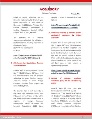 June 23, 2016
www.acquisory.com 2
banks to submit Proforma Ind AS
Financial Statements, for the half year
ended September 30, 2016 latest by
November 30, 2016 to the Principal Chief
General Manager, Department of
Banking Regulation, Central Office,
Reserve Bank of India, Mumbai.
The Proforma Ind AS Financial
Statements shall include the following:-
(a) Balance Sheet including Statement of
Changes in Equity
(b) Profit and Loss Account
(c) Notes
https://www.rbi.org.in/Scripts/Notific
ationUser.aspx?Id=10456&Mode=0
3. RBI Permits Start-Ups to Open Currency
Account Abroad
Reserve Bank of India (RBI) vide Circular
No. 77 [(2)/10(R)] dated 23rd June, 2016
has allowed startups with an overseas
subsidiary to open foreign currency
accounts abroad to credit foreign
exchange earnings from exports and
sales made by them.
The balances held in such accounts, to
the extent they represent exports from
India, shall be repatriated to India within
the period prescribed for realization of
exports, in Foreign Exchange
Management (Export of Goods and
Services) Regulations, 2015 dated
January 12, 2016, as amended from time
to time.
https://www.rbi.org.in/Scripts/Notific
ationUser.aspx?Id=10457&Mode=0
4. Permitting writing of options against
contracted exposures by Indian
Residents
Reserve Bank of India (RBI) vide Circular
No. 78 dated 23rd June, 2016 has given
permission to resident exporters and
importers of goods and services to write
(sell) standalone plain vanilla European
call and put option contracts against
their contracted exposure, i.e. covered
call and covered put respectively, to any
AD Cat-I bank in India subject to
operational guidelines.
https://www.rbi.org.in/Scripts/Notific
ationUser.aspx?Id=10458&Mode=0
5. Format of Statutory Auditors’
Certificate (SAC) to be submitted by
NBFCs
Reserve Bank of India (RBI) vide
Notification No. RBI/2015-16/433
DNBS (PPD) CC.No./04/66.14.001/2015-
16 dated 23rd June, 2016 has introduced
a uniform format of Statutory Auditor
Certificate (SAC) to be submitted by all
Non Banking Financial Companies
(NBFCs) every year to the effect that they
 