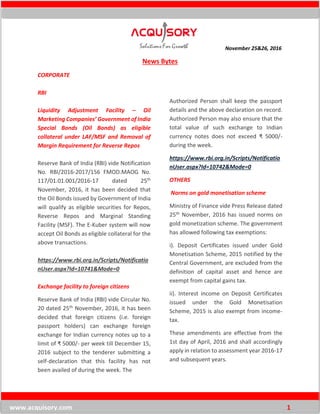November 25&26, 2016
www.acquisory.com 1
News Bytes
CORPORATE
RBI
Liquidity Adjustment Facility – Oil
Marketing Companies’ Government of India
Special Bonds (Oil Bonds) as eligible
collateral under LAF/MSF and Removal of
Margin Requirement for Reverse Repos
Reserve Bank of India (RBI) vide Notification
No. RBI/2016-2017/156 FMOD.MAOG No.
117/01.01.001/2016-17 dated 25th
November, 2016, it has been decided that
the Oil Bonds issued by Government of India
will qualify as eligible securities for Repos,
Reverse Repos and Marginal Standing
Facility (MSF). The E-Kuber system will now
accept Oil Bonds as eligible collateral for the
above transactions.
https://www.rbi.org.in/Scripts/Notificatio
nUser.aspx?Id=10741&Mode=0
Exchange facility to foreign citizens
Reserve Bank of India (RBI) vide Circular No.
20 dated 25th November, 2016, it has been
decided that foreign citizens (i.e. foreign
passport holders) can exchange foreign
exchange for Indian currency notes up to a
limit of ₹ 5000/- per week till December 15,
2016 subject to the tenderer submitting a
self-declaration that this facility has not
been availed of during the week. The
Authorized Person shall keep the passport
details and the above declaration on record.
Authorized Person may also ensure that the
total value of such exchange to Indian
currency notes does not exceed ₹ 5000/-
during the week.
https://www.rbi.org.in/Scripts/Notificatio
nUser.aspx?Id=10742&Mode=0
OTHERS
Norms on gold monetisation scheme
Ministry of Finance vide Press Release dated
25th November, 2016 has issued norms on
gold monetization scheme. The government
has allowed following tax exemptions:
i). Deposit Certificates issued under Gold
Monetisation Scheme, 2015 notified by the
Central Government, are excluded from the
definition of capital asset and hence are
exempt from capital gains tax.
ii). Interest income on Deposit Certificates
issued under the Gold Monetisation
Scheme, 2015 is also exempt from income-
tax.
These amendments are effective from the
1st day of April, 2016 and shall accordingly
apply in relation to assessment year 2016-17
and subsequent years.
 