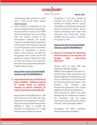 May 26, 2016
www.acquisory.com 2
compounding orders passed on or after
June 1, 2016 on the Bank’s website
(www.rbi.org.in).
b. Public disclosure of guidelines on the
amount imposed during compounding -
As per provisions of section 13 of FEMA
the amount imposed can be up to three
times the amount involved in the
contravention. However, the amount
imposed is calculated based on guidance
note provided. Now it has been decided
to put the guidance note on the Bank’s
website for information of general
public. It may, however, be noted that
the guidance note is meant only for the
purpose of broadly indicating the basis
on which the amount to be imposed is
derived by the compounding authorities
in Reserve Bank of India.
https://www.rbi.org.in/Scripts/Notific
ationUser.aspx?Id=10424&Mode=0
3. Export Data Processing and Monitoring
System (EDPMS) – Additional modules
for caution listing of exporters,
reporting of advance remittance for
exports and migration of old XOS data
Reserve Bank of India (RBI) vide A.P. (DIR
Series) Circular No.74 dated 26th May,
2016 have made modification to Export
Data Processing and Monitoring System
(EDPMS) in order to simplify the
procedure for filing returns on a single
platform and for better monitoring.
Accordingly, it has been decided to
integrate the returns related to (a)
handling of shipping bills for caution
listed exporters; (b) delayed utilisation of
advances received for exports; and (c)
exports outstanding with Export Data
Processing and Monitoring System
(EDPMS) which has been in operation
since March 1, 2014.
https://www.rbi.org.in/Scripts/Notific
ationUser.aspx?Id=10423&Mode=0
4. Review of Framework for Revitalising
Distressed Assets in the Economy and
Strategic Debt Restructuring
Mechanism
Reserve Bank of India (RBI) vide
Notification RBI/2015-16/408
DNBR.CC.PD.No.081/03.10.01/2015-16
dated 26th May, 2016, the Department of
Banking Regulation of the Bank has made
certain modifications to the Framework
for Revitalising Distressed Assets in the
Economy and Strategic Debt
Restructuring Mechanism vide circular
DBR.BP.BC.No.82/21.04.132/2015-16
dated February 25, 2016. It has been
decided that the modifications made in
the Framework vide the above
mentioned circular shall also be, mutatis
mutandis, made applicable to NBFCs.
Accordingly, the below mentioned
directions have been amended –
 