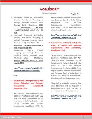 May 26, 2016
www.acquisory.com 3
a. Systemically Important Non-Banking
Financial (Non-Deposit Accepting or
Holding) Companies Prudential Norms
(Reserve Bank) Directions, 2015;
- Notification No.DNBR.
041/CGM(CDS)-2016 dated May 26,
2016
b. Systemically Important Non-Banking
Financial (Non-Deposit Accepting or
Holding) Companies Prudential Norms
(Reserve Bank) Directions, 2015; -
Notification No.DNBR.042/CGM(CDS)-
2016 dated May 26, 2016
c. Non-Banking Financial (Deposit
Accepting or Holding) Companies
Prudential Norms (Reserve Bank)
Directions, 2007 - Notification
No.DNBR.043/CGM(CDS)-2016 dated
May 26, 2016
https://www.rbi.org.in/Scripts/Notific
ationUser.aspx?Id=10422&Mode=0
SEBI
1. Securities and Exchange Board of India
(Listing Obligations and Disclosure
Requirements) (Amendment)
Regulations, 2016
Securities and Exchange Board of India
(SEBI) vide Notification dated 25th May,
2016 has made amendment to the
Securities and Exchange Board of India
(Listing Obligations and Disclosure
Requirements) Regulations, 2015. The
regulations may be called the Securities
and Exchange Board of India (Listing
Obligations and Disclosure
Requirements) (Amendment)
Regulations, 2016 and shall come into
effect from 1st April, 2016.
http://www.sebi.gov.in/cms/sebi_data
/attachdocs/1464244385630.pdf
2. Securities and Exchange Board of India
(Issue of Capital and Disclosure
Requirements) (Third Amendment)
Regulations, 2016
Securities and Exchange Board of India
(SEBI) vide Notification dated 25th May,
2016 has made amendment to the
Securities and Exchange Board of India
(Issue of Capital and Disclosure
Requirements) Regulations, 2009. These
regulations may be called the Securities
and Exchange Board of India (Issue of
Capital and Disclosure Requirements)
(Third Amendment) Regulations, 2016.
They shall be applicable to issuers filing
offer documents with the Registrar of
Companies on or after the date of
commencement of these regulations.
http://www.sebi.gov.in/cms/sebi_data
/attachdocs/1464245320010.pdf
 