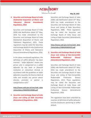 May 26, 2016
www.acquisory.com 4
3. Securities and Exchange Board of India
(Substantial Acquisition of Shares and
Takeovers) (Second Amendment)
Regulations, 2016
Securities and Exchange Board of India
(SEBI) vide Notification dated 25th May,
2016 has made amendment to the
Securities and Exchange Board of India
(Substantial Acquisition of Shares and
Takeovers) Regulations, 2011. These
regulations may be called the Securities
and Exchange Board of India (Substantial
Acquisition of Shares and Takeovers)
(Second Amendment) Regulations, 2016.
In the above mentioned regulations, the
definition of willful defaulter has been
inserted - "wilful defaulter" means any
person who is categorized as a willful
defaulter by any bank or financial
institution or consortium thereof, in
accordance with the guidelines on wilful
defaulters issued by the Reserve Bank of
India and includes any person whose
director, promoter or partner is
categorized as such;”
http://www.sebi.gov.in/cms/sebi_data
/attachdocs/1464245549280.pdf
4. Securities and Exchange Board of India
(Issue and Listing of Debt Securities)
(Amendment) Regulations, 2016.
Securities and Exchange Board of India
(SEBI) vide Notification dated 25th May,
2016 has made amendment to the
Securities and Exchange Board of India
(Issue and Listing of Debt Securities)
Regulations, 2008. These regulations
may be called the Securities and
Exchange Board of India (Issue and
Listing of Debt Securities) (Amendment)
Regulations, 2016.
http://www.sebi.gov.in/cms/sebi_data
/attachdocs/1464245839323.pdf
5. Securities and Exchange Board of India
(Issue and Listing of Non-Convertible
Redeemable Preference Shares)
(Amendment) Regulations, 2016.
Securities and Exchange Board of India
(SEBI) vide Notification dated 25th May,
2016 has made amendment to the
Securities and Exchange Board of India
(Issue and Listing of Non-Convertible
Redeemable Preference Shares)
Regulations, 2013. These regulations
may be called the Securities and
Exchange Board of India (Issue and
Listing of Non-Convertible Redeemable
Preference Shares) (Amendment)
Regulations, 2016.
The regulations have been amended by
insertion of definition of willful defaulter
and the disclosures pertaining to willful
default.
 
