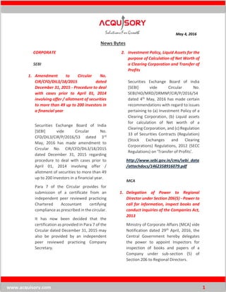 May 4, 2016
www.acquisory.com 1
News Bytes
CORPORATE
SEBI
1. Amendment to Circular No.
CIR/CFD/DIL3/18/2015 dated
December 31, 2015 - Procedure to deal
with cases prior to April 01, 2014
involving offer / allotment of securities
to more than 49 up to 200 investors in
a financial year
Securities Exchange Board of India
[SEBI] vide Circular No.
CFD/DIL3/CIR/P/2016/53 dated 3rd
May, 2016 has made amendment to
Circular No. CIR/CFD/DIL3/18/2015
dated December 31, 2015 regarding
procedure to deal with cases prior to
April 01, 2014 involving offer /
allotment of securities to more than 49
up to 200 investors in a financial year.
Para 7 of the Circular provides for
submission of a certificate from an
independent peer reviewed practicing
Chartered Accountant certifying
compliance as prescribed in the circular.
It has now been decided that the
certification as provided in Para 7 of the
Circular dated December 31, 2015 may
also be provided by an independent
peer reviewed practicing Company
Secretary.
2. Investment Policy, Liquid Assets for the
purpose of Calculation of Net Worth of
a Clearing Corporation and Transfer of
Profits
Securities Exchange Board of India
[SEBI] vide Circular No.
SEBI/HO/MRD/DRMNP/CIR/P/2016/54
dated 4th May, 2016 has made certain
recommendations with regard to issues
pertaining to (a) Investment Policy of a
Clearing Corporation, (b) Liquid assets
for calculation of Net worth of a
Clearing Corporation, and (c) Regulation
33 of Securities Contracts (Regulation)
(Stock Exchanges and Clearing
Corporations) Regulations, 2012 (SECC
Regulations) on 'Transfer of Profits'.
http://www.sebi.gov.in/cms/sebi_data
/attachdocs/1462358916079.pdf
MCA
1. Delegation of Power to Regional
Director under Section 206(5) - Power to
call for information, inspect books and
conduct inquiries of the Companies Act,
2013
Ministry of Corporate Affairs [MCA] vide
Notification dated 29th April, 2016, the
Central Government hereby delegates
the power to appoint Inspectors for
inspection of books and papers of a
Company under sub-section (5) of
Section 206 to Regional Directors.
 