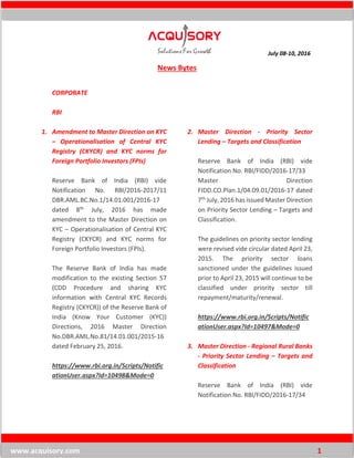 July 08-10, 2016
www.acquisory.com 1
News Bytes
CORPORATE
RBI
1. Amendment to Master Direction on KYC
– Operationalisation of Central KYC
Registry (CKYCR) and KYC norms for
Foreign Portfolio Investors (FPIs)
Reserve Bank of India (RBI) vide
Notification No. RBI/2016-2017/11
DBR.AML.BC.No.1/14.01.001/2016-17
dated 8th July, 2016 has made
amendment to the Master Direction on
KYC – Operationalisation of Central KYC
Registry (CKYCR) and KYC norms for
Foreign Portfolio Investors (FPIs).
The Reserve Bank of India has made
modification to the existing Section 57
(CDD Procedure and sharing KYC
information with Central KYC Records
Registry (CKYCR)) of the Reserve Bank of
India (Know Your Customer (KYC))
Directions, 2016 Master Direction
No.DBR.AML.No.81/14.01.001/2015-16
dated February 25, 2016.
https://www.rbi.org.in/Scripts/Notific
ationUser.aspx?Id=10498&Mode=0
2. Master Direction - Priority Sector
Lending – Targets and Classification
Reserve Bank of India (RBI) vide
Notification No. RBI/FIDD/2016-17/33
Master Direction
FIDD.CO.Plan.1/04.09.01/2016-17 dated
7th July, 2016 has issued Master Direction
on Priority Sector Lending – Targets and
Classification.
The guidelines on priority sector lending
were revised vide circular dated April 23,
2015. The priority sector loans
sanctioned under the guidelines issued
prior to April 23, 2015 will continue to be
classified under priority sector till
repayment/maturity/renewal.
https://www.rbi.org.in/Scripts/Notific
ationUser.aspx?Id=10497&Mode=0
3. Master Direction - Regional Rural Banks
- Priority Sector Lending – Targets and
Classification
Reserve Bank of India (RBI) vide
Notification No. RBI/FIDD/2016-17/34
 
