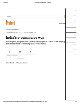 23/10/2015 India’s e­commerce war ­ Livemint
http://www.livemint.com/Companies/BhnTNmAinnOChvZLwMe86M/Indias­ecommerce­war.html 1/14
Sitemap
Search
23 October 2015 | E-Paper
Home » Companies
Last Modified: Fri, Oct 23 2015. 12 55 AM IST
Mihir Dalal | Shrutika Verma
India’s e-commerce war
How Flipkart, Snapdeal and Amazon are engaged in a fierce three-way tug-of-war for
dominance of India’s booming online retail market
6 32 4
Enter your email
Newsletter
Home
Compani
Industry
Politics
Money
Opinion
Lounge
Multimed
Consum
Specials
 